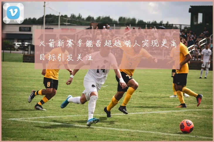 火箭新赛季能否超越湖人实现更高目标引发关注