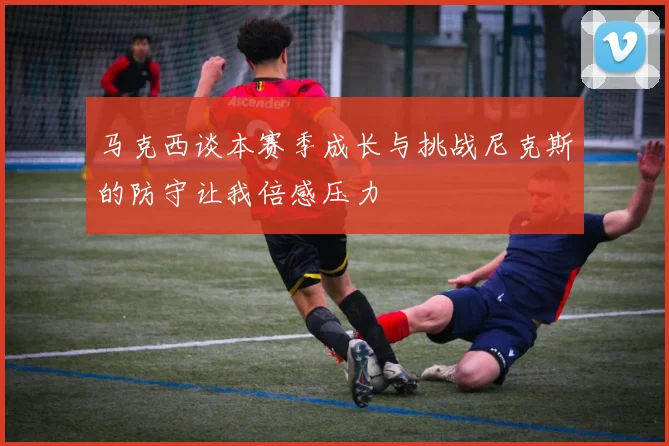 马克西谈本赛季成长与挑战尼克斯的防守让我倍感压力