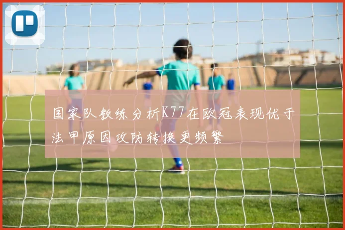 国家队教练分析K77在欧冠表现优于法甲原因攻防转换更频繁