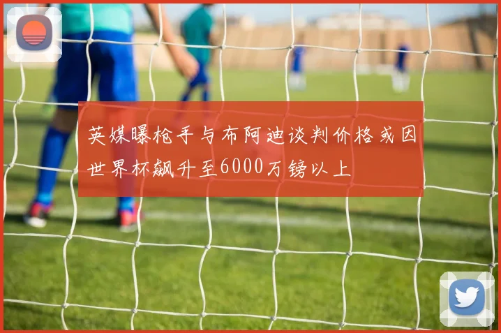 英媒曝枪手与布阿迪谈判价格或因世界杯飙升至6000万镑以上