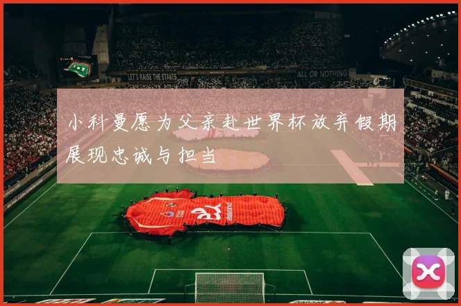 小科曼愿为父亲赴世界杯放弃假期展现忠诚与担当