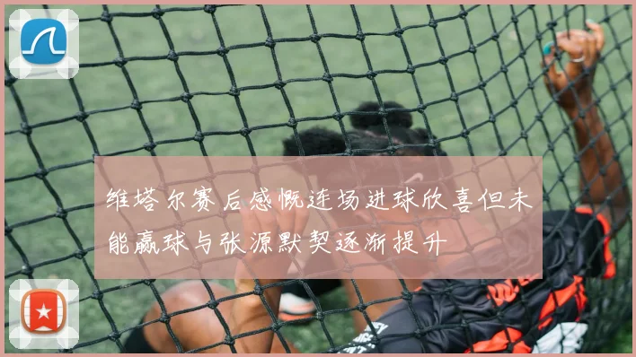维塔尔赛后感慨连场进球欣喜但未能赢球与张源默契逐渐提升