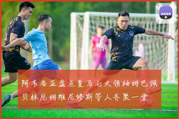 阿韦洛亚盘点皇马七大领袖姆巴佩贝林厄姆维尼修斯等人齐聚一堂