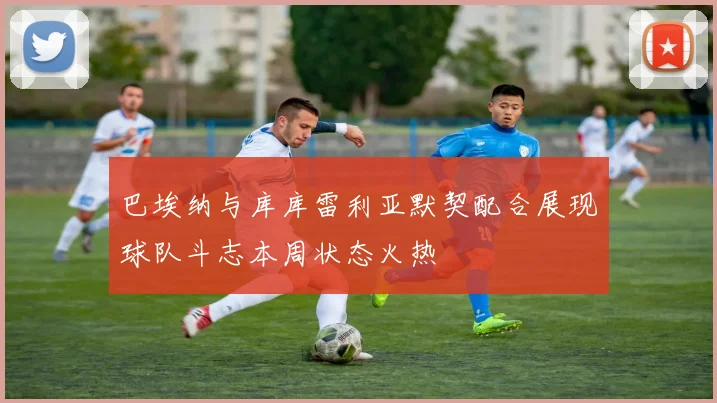 巴埃纳与库库雷利亚默契配合展现球队斗志本周状态火热