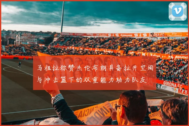 马祖拉称赞杰伦布朗具备拉开空间与冲击篮下的双重能力助力队友