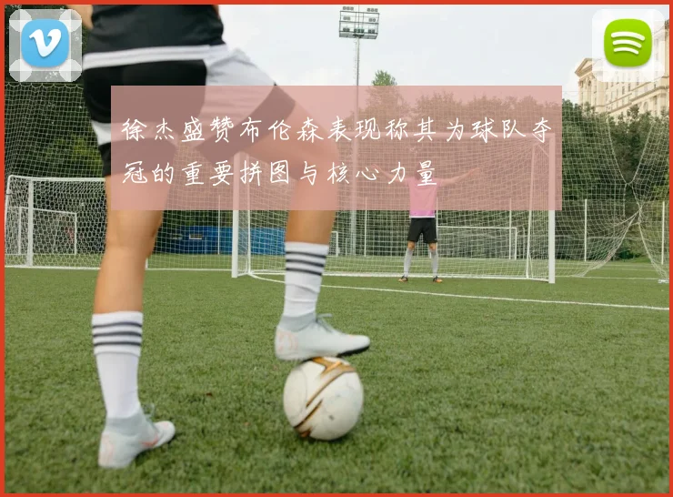 徐杰盛赞布伦森表现称其为球队夺冠的重要拼图与核心力量