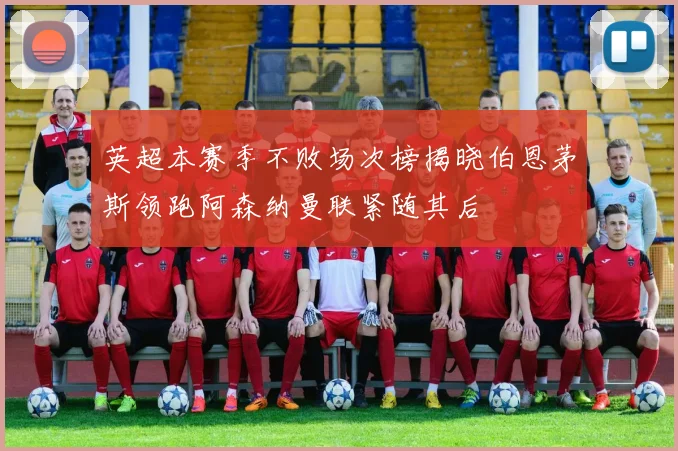 英超本赛季不败场次榜揭晓伯恩茅斯领跑阿森纳曼联紧随其后