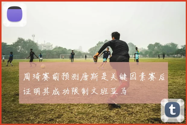 周琦赛前预测唐斯是关键因素赛后证明其成功限制文班亚马
