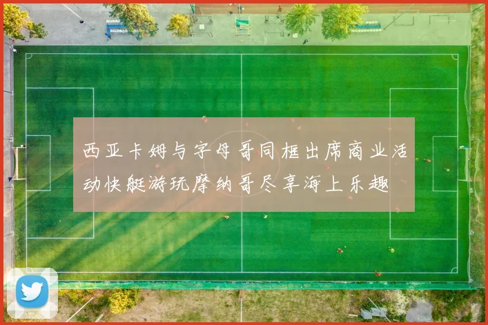 西亚卡姆与字母哥同框出席商业活动快艇游玩摩纳哥尽享海上乐趣