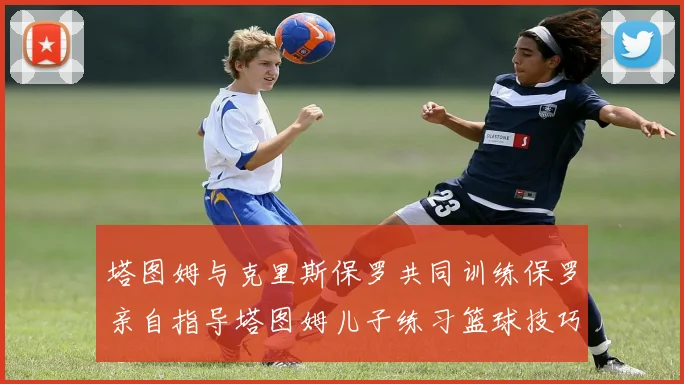 塔图姆与克里斯保罗共同训练保罗亲自指导塔图姆儿子练习篮球技巧