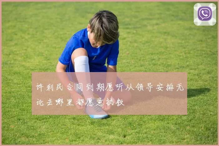 许利民合同到期愿听从领导安排无论去哪里都愿意执教