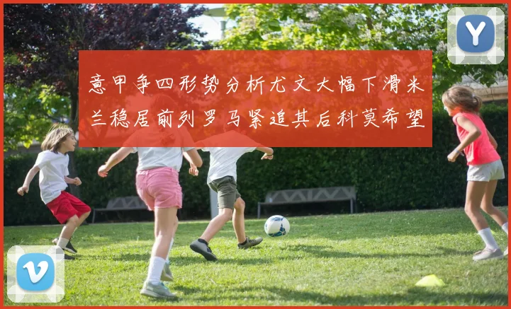 意甲争四形势分析尤文大幅下滑米兰稳居前列罗马紧追其后科莫希望渺茫