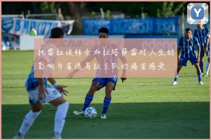 托雷拉谈转会加拉塔萨雷对人生的影响与落选乌拉圭队的痛苦感受