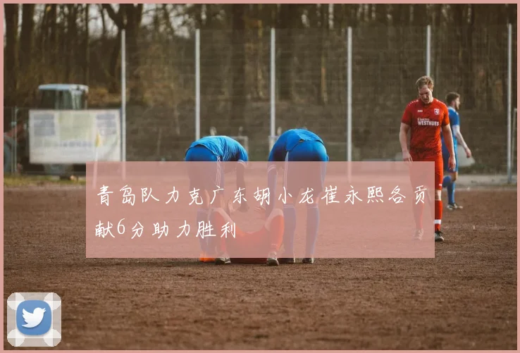 青岛队力克广东胡小龙崔永熙各贡献6分助力胜利