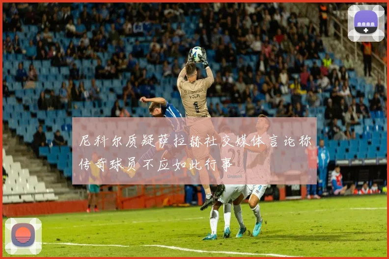 尼科尔质疑萨拉赫社交媒体言论称传奇球员不应如此行事