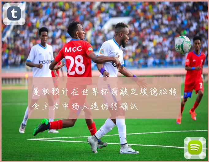 曼联预计在世界杯前敲定埃德松转会主力中场人选仍待确认
