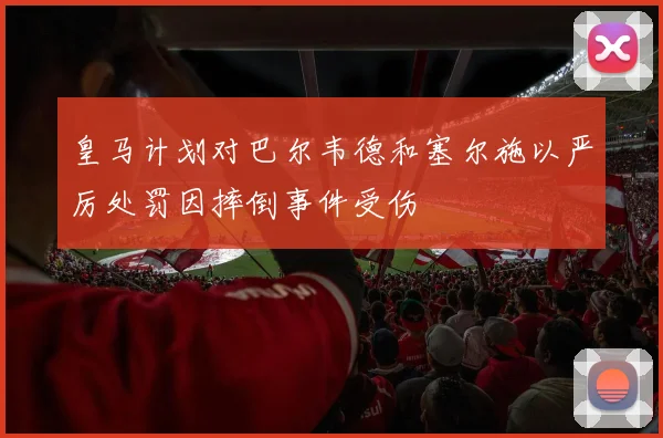 皇马计划对巴尔韦德和塞尔施以严厉处罚因摔倒事件受伤